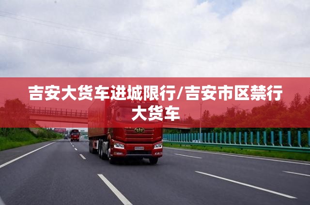 吉安大货车进城限行/吉安市区禁行大货车