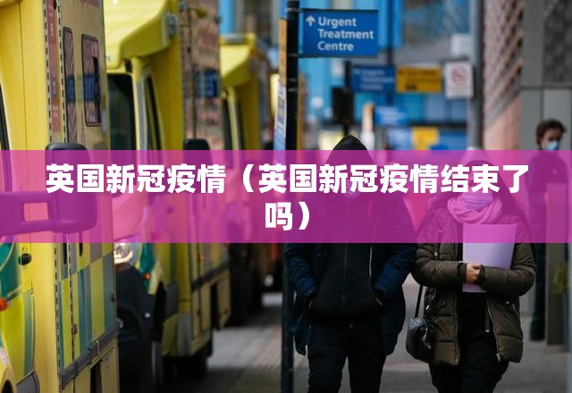 英国新冠疫情（英国新冠疫情结束了吗）