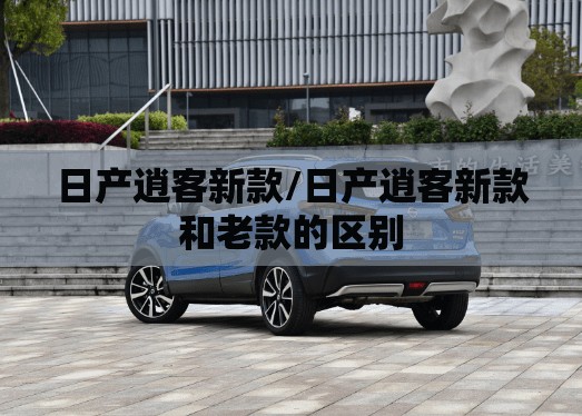 日产逍客新款/日产逍客新款和老款的区别