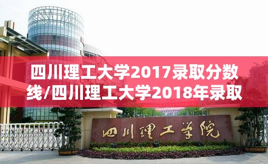四川理工大学2017录取分数线/四川理工大学2018年录取分数线 四川理工大学2017录取分数线/四川理工大学2018年录取分数线