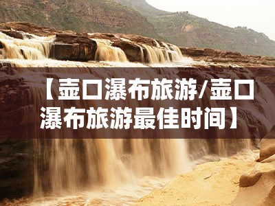【壶口瀑布旅游/壶口瀑布旅游最佳时间】