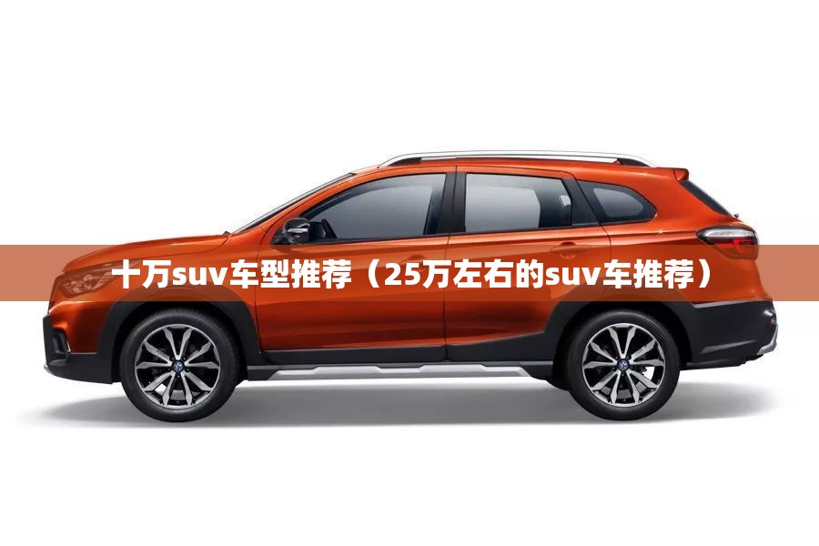 十万suv车型推荐(25万左右的suv车推荐) 十万suv车型推荐(25万左右的suv车推荐)
