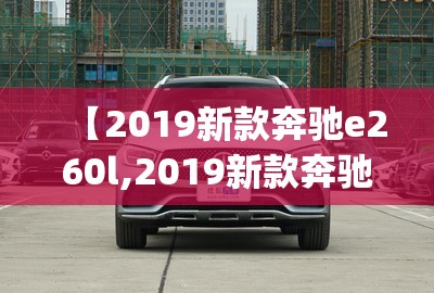 【2019新款奔驰e260l,2019新款奔驰glc价格】