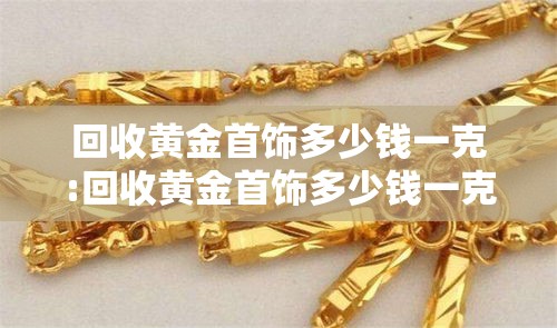 回收黄金首饰多少钱一克:回收黄金首饰多少钱一克价格 回收黄金首饰多少钱一克:回收黄金首饰多少钱一克价格