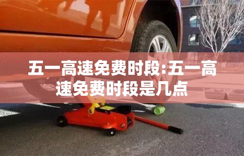 五一高速免费时段:五一高速免费时段是几点