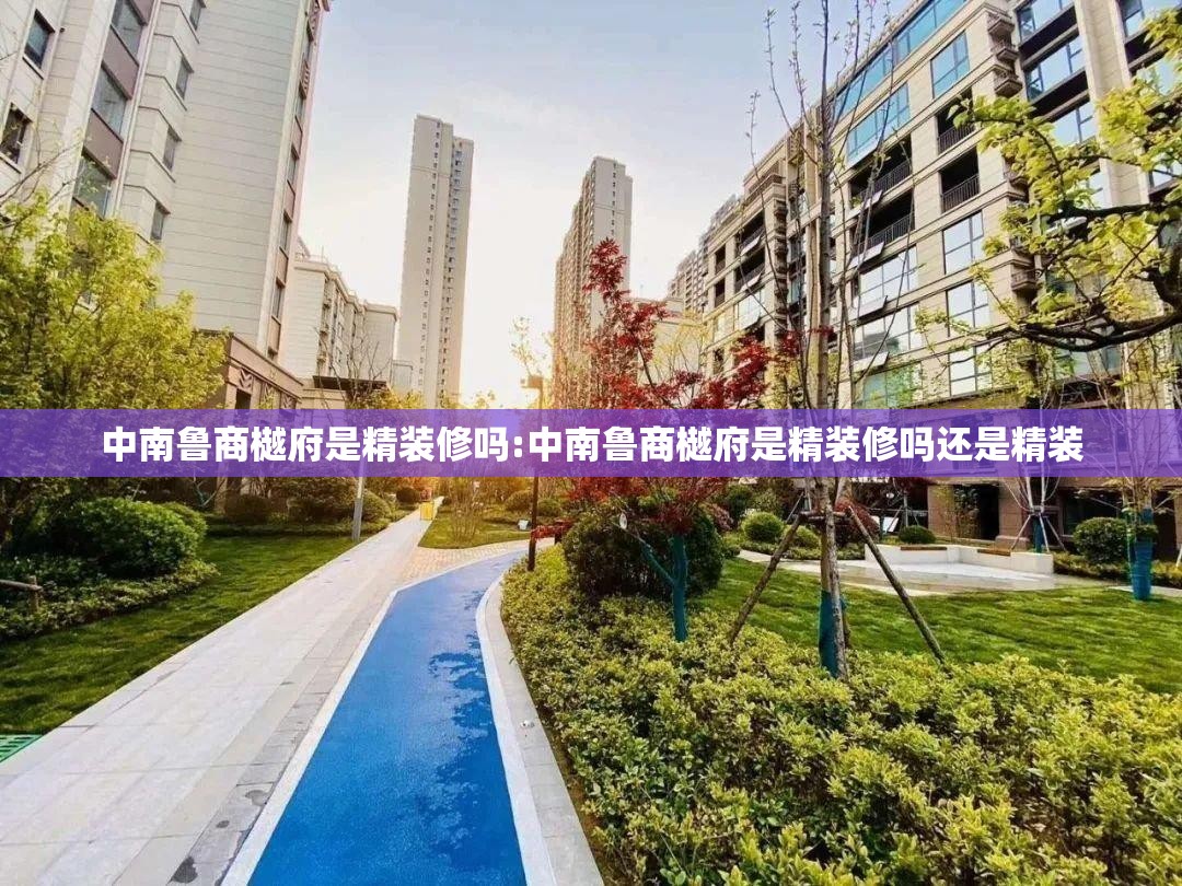 中南鲁商樾府是精装修吗:中南鲁商樾府是精装修吗还是精装 中南鲁商樾府是精装修吗:中南鲁商樾府是精装修吗还是精装