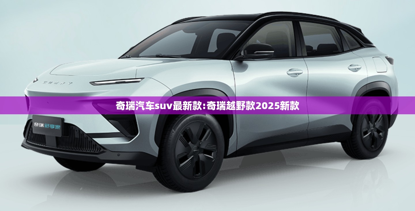 奇瑞汽车suv最新款:奇瑞越野款2025新款