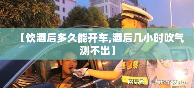 【饮酒后多久能开车,酒后几小时吹气测不出】 【饮酒后多久能开车,酒后几小时吹气测不出】