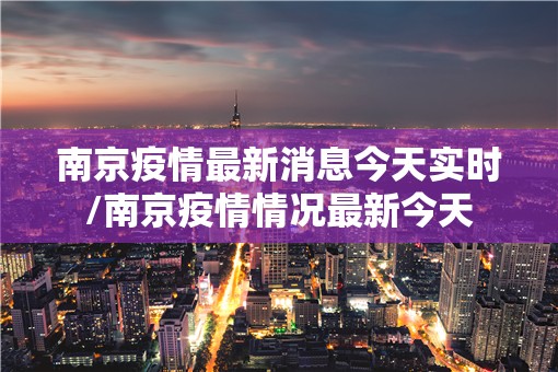 南京疫情最新消息今天实时/南京疫情情况最新今天 南京疫情最新消息今天实时/南京疫情情况最新今天
