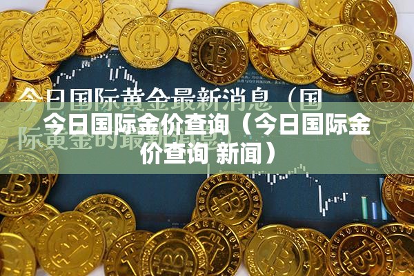 今日国际金价查询（今日国际金价查询 新闻）