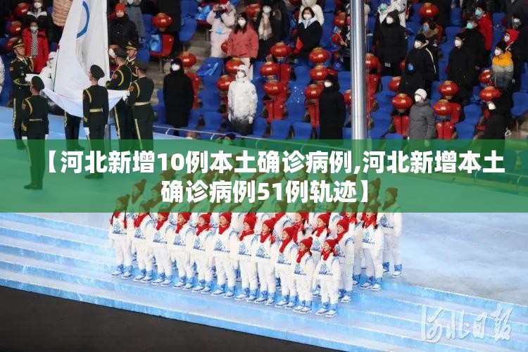 【河北新增10例本土确诊病例,河北新增本土确诊病例51例轨迹】