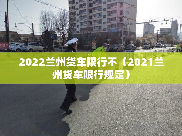 2022兰州货车限行不（2021兰州货车限行规定）