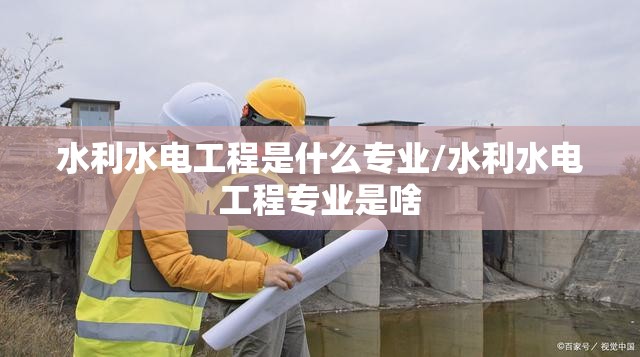 水利水电工程是什么专业/水利水电工程专业是啥