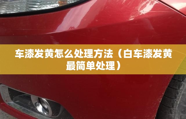 车漆发黄怎么处理方法（白车漆发黄最简单处理）