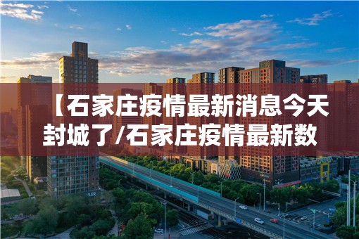 【石家庄疫情最新消息今天封城了/石家庄疫情最新数据消息封城了吗】