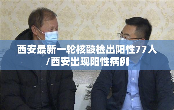 西安最新一轮核酸检出阳性77人/西安出现阳性病例 西安最新一轮核酸检出阳性77人/西安出现阳性病例