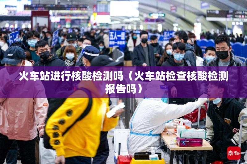 火车站进行核酸检测吗(火车站检查核酸检测报告吗) 火车站进行核酸检测吗(火车站检查核酸检测报告吗)