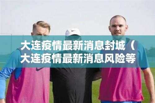 大连疫情最新消息封城（大连疫情最新消息风险等级）