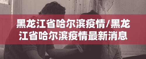 黑龙江省哈尔滨疫情/黑龙江省哈尔滨疫情最新消息今天 黑龙江省哈尔滨疫情/黑龙江省哈尔滨疫情最新消息今天