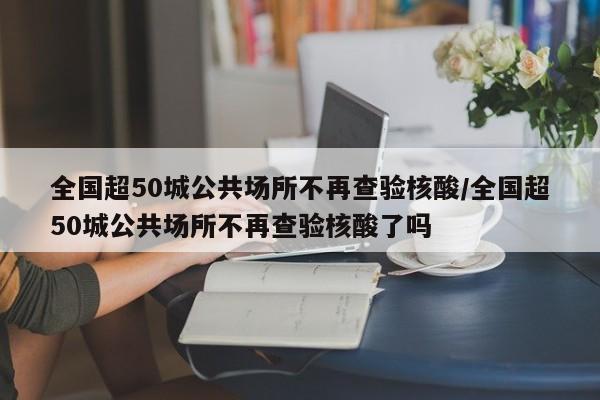 全国超50城公共场所不再查验核酸/全国超50城公共场所不再查验核酸了吗
