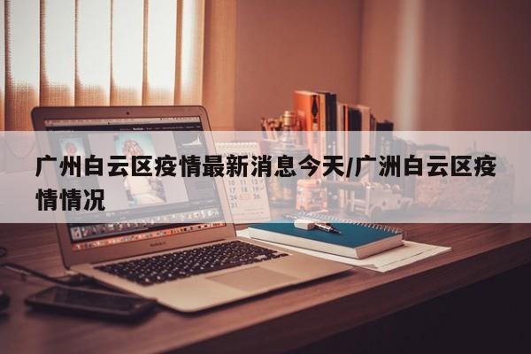 广州白云区疫情最新消息今天/广洲白云区疫情情况