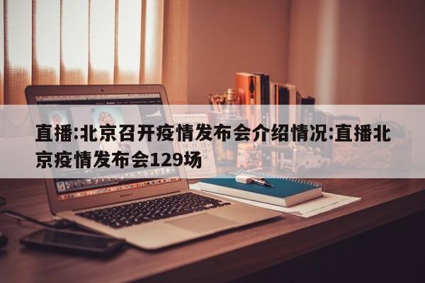 直播:北京召开疫情发布会介绍情况:直播北京疫情发布会129场