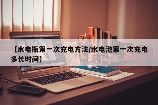 【水电瓶第一次充电方法/水电池第一次充电多长时间】