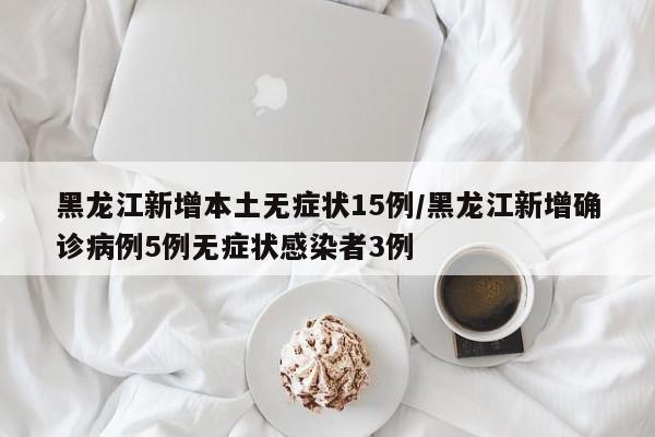 黑龙江新增本土无症状15例/黑龙江新增确诊病例5例无症状感染者3例
