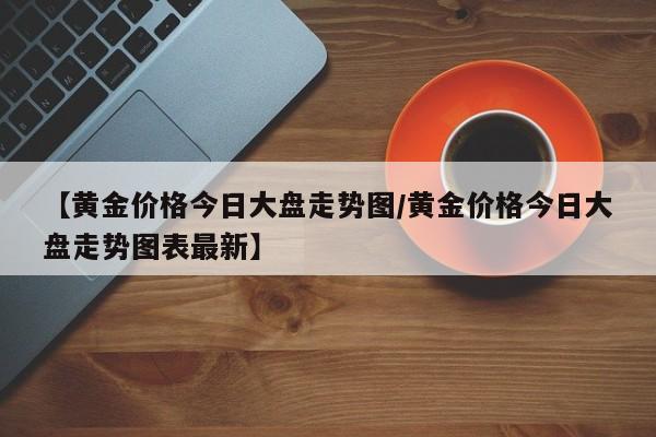 【黄金价格今日大盘走势图/黄金价格今日大盘走势图表最新】