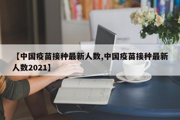【中国疫苗接种最新人数,中国疫苗接种最新人数2021】