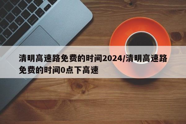 清明高速路免费的时间2024/清明高速路免费的时间0点下高速