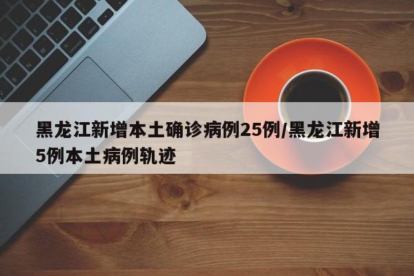 黑龙江新增本土确诊病例25例/黑龙江新增5例本土病例轨迹