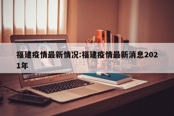 福建疫情最新情况:福建疫情最新消息2021年