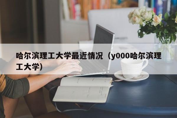 哈尔滨理工大学最近情况（y000哈尔滨理工大学）