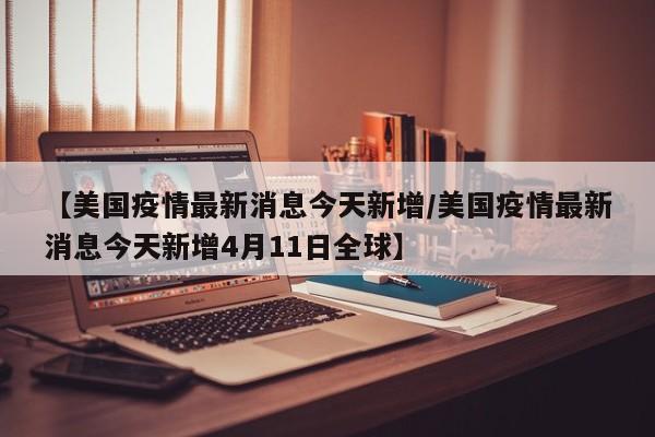 【美国疫情最新消息今天新增/美国疫情最新消息今天新增4月11日全球】