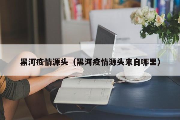 黑河疫情源头（黑河疫情源头来自哪里）