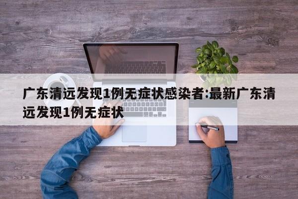 广东清远发现1例无症状感染者:最新广东清远发现1例无症状