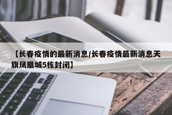 【长春疫情的最新消息/长春疫情最新消息天旗凤凰城5栋封闭】