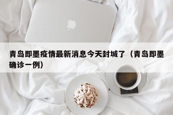 青岛即墨疫情最新消息今天封城了（青岛即墨确诊一例）