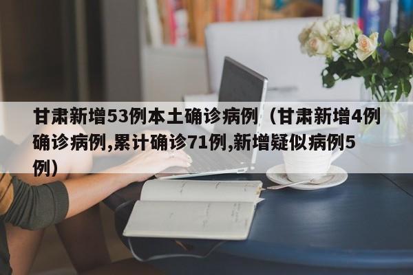 甘肃新增53例本土确诊病例（甘肃新增4例确诊病例,累计确诊71例,新增疑似病例5例）