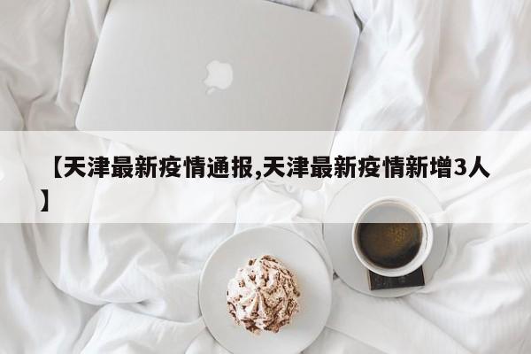 【天津最新疫情通报,天津最新疫情新增3人】