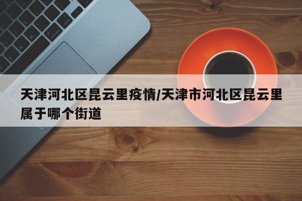 天津河北区昆云里疫情/天津市河北区昆云里属于哪个街道