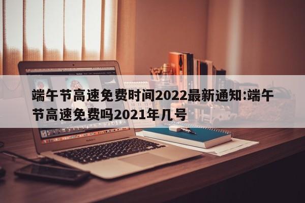 端午节高速免费时间2022最新通知:端午节高速免费吗2021年几号