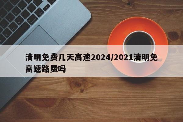 清明免费几天高速2024/2021清明免高速路费吗