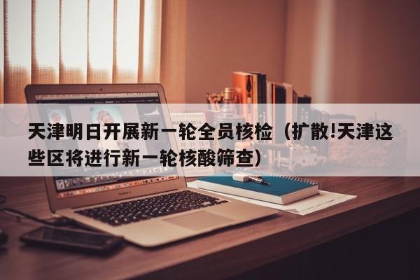 天津明日开展新一轮全员核检（扩散!天津这些区将进行新一轮核酸筛查）