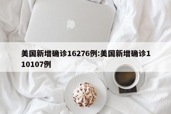 美国新增确诊16276例:美国新增确诊110107例