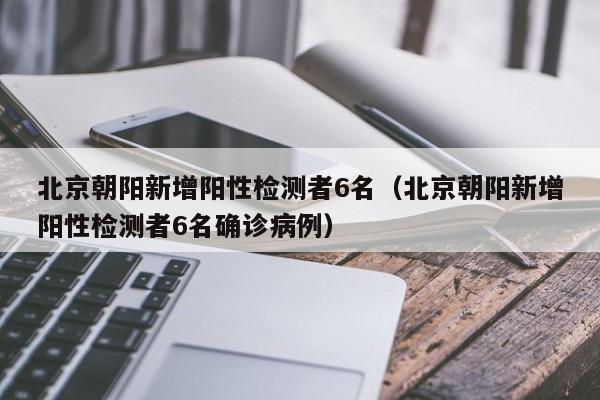 北京朝阳新增阳性检测者6名（北京朝阳新增阳性检测者6名确诊病例）