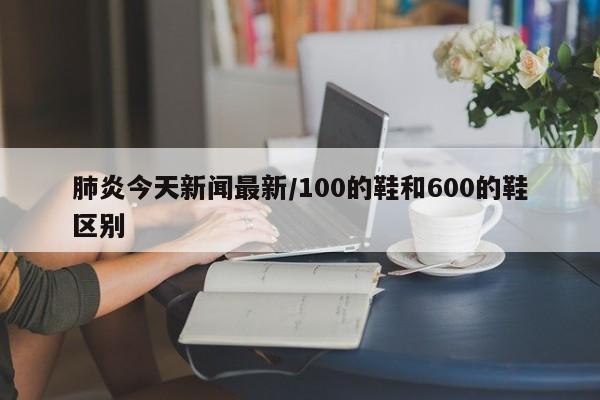 肺炎今天新闻最新/100的鞋和600的鞋区别