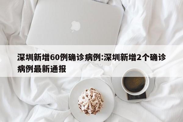 深圳新增60例确诊病例:深圳新增2个确诊病例最新通报