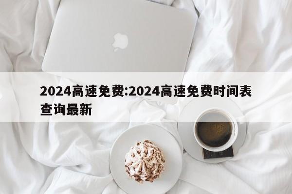 2024高速免费:2024高速免费时间表查询最新
